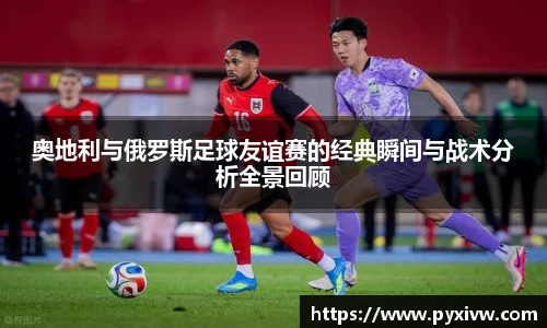 Mk Sports奥地利与俄罗斯足球友谊赛的经典瞬间与战术分析全景回顾
